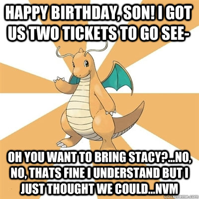Happy Birthday, Son! I got us two tickets to go see- Oh you want to bring Stacy?...no, no, thats fine I understand but i just thought we could...nvm   