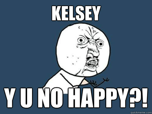 Kelsey y u no happy?!  Y U No