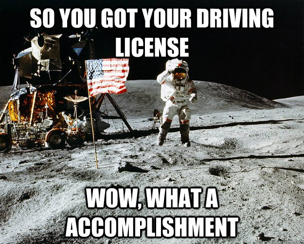 so you got your driving license wow, what a accomplishment  Unimpressed Astronaut