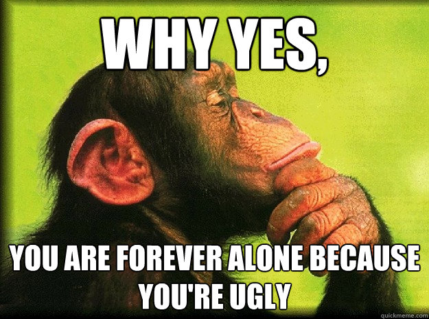 Why yes, you are forever alone because you're ugly  Honest Ape
