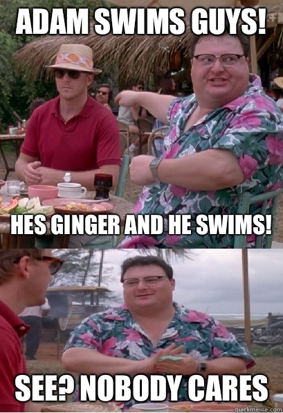 Adam swims guys! Hes ginger and he swims! See? nobody cares  Nobody Cares