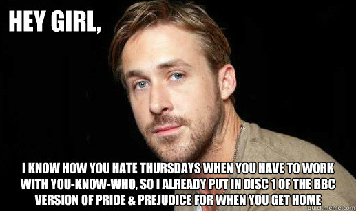 Hey girl, I know how you hate thursdays when you have to work with you-know-who, so I already put in disc 1 of the BBC version of pride & prejudice for when you get home - Hey girl, I know how you hate thursdays when you have to work with you-know-who, so I already put in disc 1 of the BBC version of pride & prejudice for when you get home  If Ryan Gosling were your debate partner