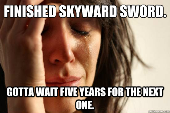 Finished Skyward Sword. Gotta wait five years for the next one.  First World Problems