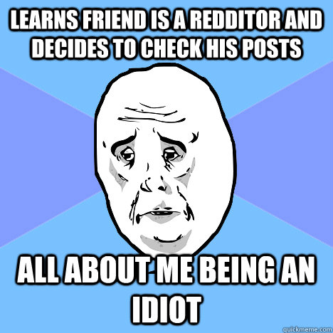 Learns friend is a redditor and decides to check his posts all about me being an idiot  Okay Guy