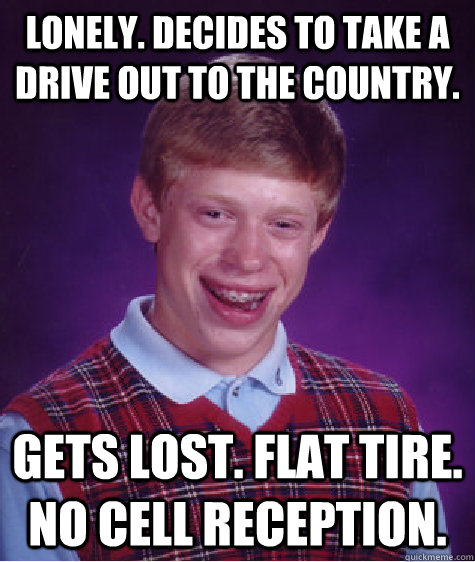 Lonely. Decides to take a drive out to the country.  Gets lost. Flat tire. No cell reception.   Bad Luck Brian