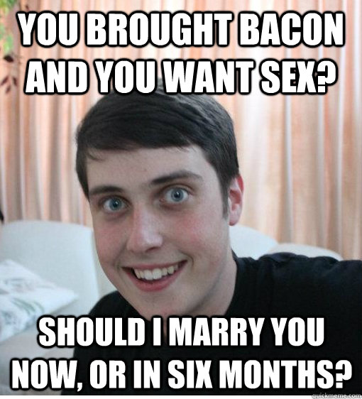 You brought bacon and you want sex? Should I marry you now, or in six months?  Overly Attached Boyfriend