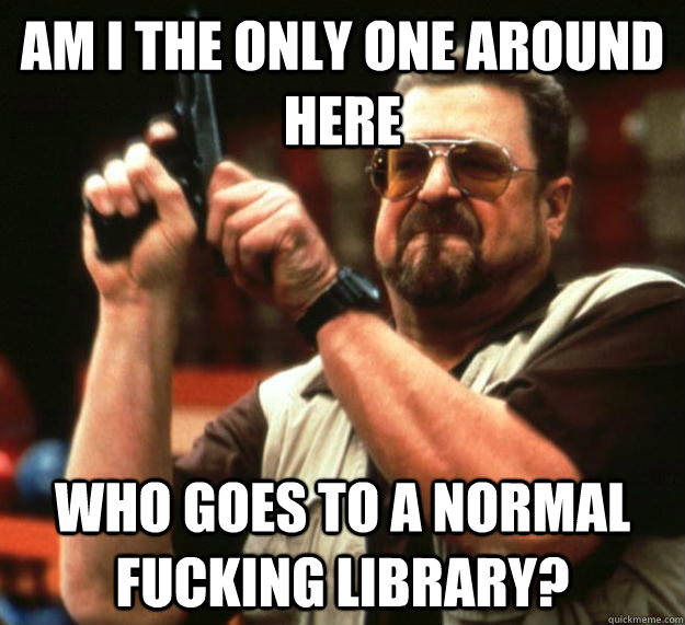 am I the only one around here Who goes to a normal fucking library?  Angry Walter