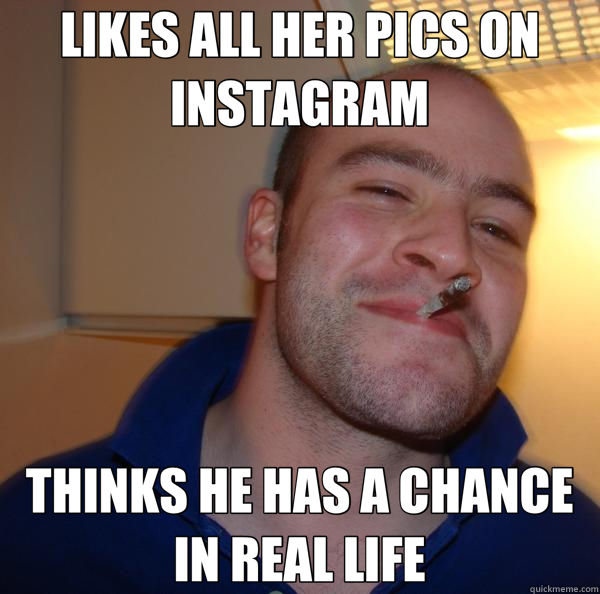 LIKES ALL HER PICS ON INSTAGRAM THINKS HE HAS A CHANCE IN REAL LIFE  Good Guy Greg 