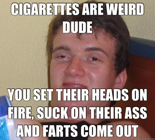 CIGARETTES ARE WEIRD DUDE YOU SET THEIR HEADS ON FIRE, SUCK ON THEIR ASS AND FARTS COME OUT  10 Guy