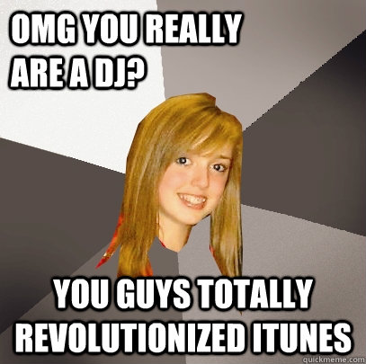 OMG YOU really            are a DJ? You guys totally revolutionized itunes  Musically Oblivious 8th Grader