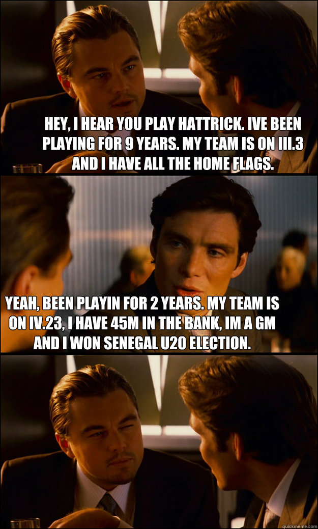 Hey, i hear you play hattrick. I´ve been playing for 9 years. My team is on III.3 and i have all the home flags. Yeah, been playin for 2 years. My team is on IV.23, i have 45M in the bank, i´m a GM and i won Senegal U20 election.  Inception