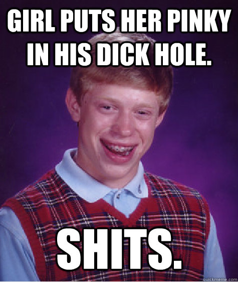 Girl puts her pinky in his dick hole. SHITS.  Bad Luck Brian