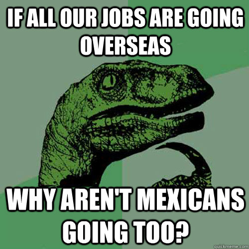 if all our jobs are going overseas why aren't mexicans going too?  Philosoraptor