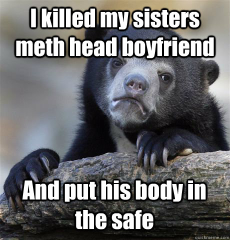 I killed my sisters meth head boyfriend And put his body in the safe - I killed my sisters meth head boyfriend And put his body in the safe  Confession Bear