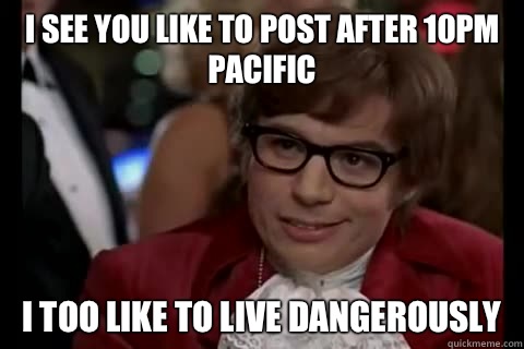 I see you like to post after 10PM pacific  i too like to live dangerously  Dangerously - Austin Powers