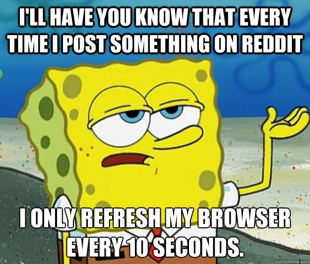 I'll have you know that every time I post something on reddit I only refresh my browser every 10 seconds.  Tough Spongebob