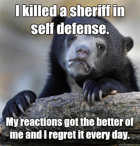 I killed a sheriff in self defense. My reactions got the better of me and I regret it every day.  Confession Bear