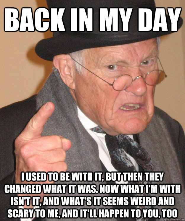 back in my day I used to be with it, but then they changed what it was. Now what I'm with isn't it, and what's it seems weird and scary to me, and it'll happen to you, too  back in my day