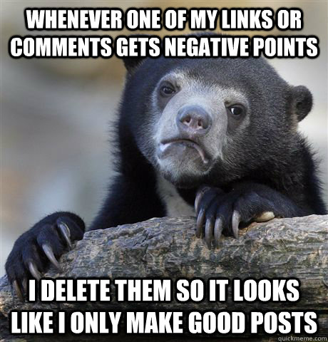 Whenever One of my links or comments gets negative points I delete them so it looks like I only make good posts  Confession Bear