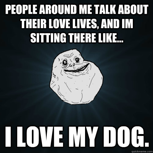 people around me talk about their love lives, and im sitting there like... i love my dog.  Forever Alone