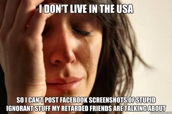 i don't live in the usa so i can't post facebook screenshots of stupid ignorant stuff my retarded friends are talking about  First World Problems