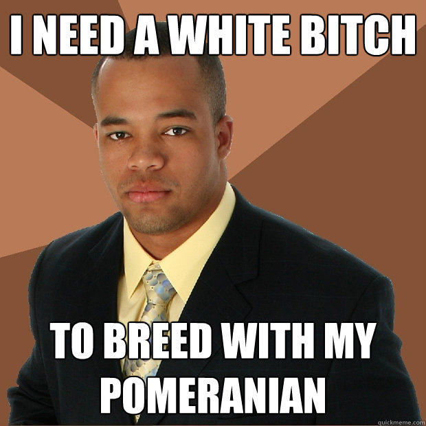 i need a white bitch to breed with my Pomeranian  Successful Black Man