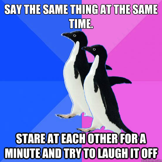 Say the same thing at the same time. stare at each other for a minute and try to laugh it off  Socially Awkward Couple