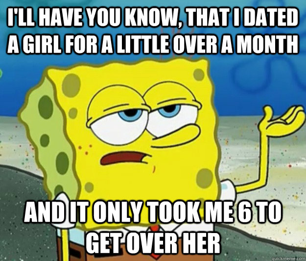 I'll have you know, that I dated a girl for a little over a month And it only took me 6 to get over her  Tough Spongebob