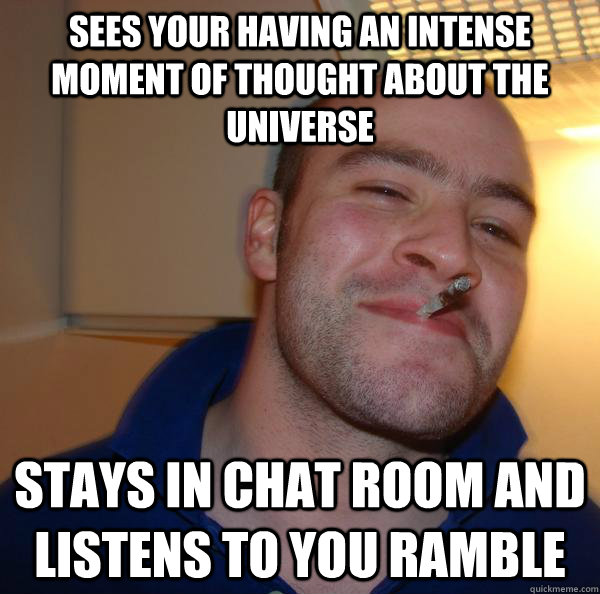 Sees your having an intense moment of thought about the universe Stays in chat room and listens to you ramble - Sees your having an intense moment of thought about the universe Stays in chat room and listens to you ramble  Misc