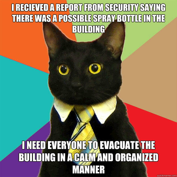 I recieved a report from security saying there was a possible spray bottle in the building I need everyone to evacuate the building in a calm and organized manner  Business Cat