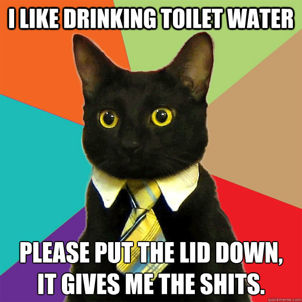 I like drinking toilet water please put the lid down,
it gives me the shits.  Business Cat