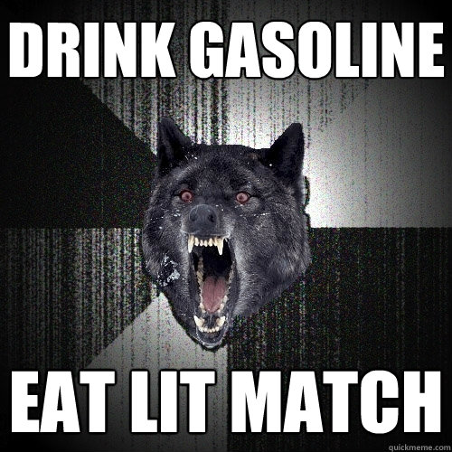 drink gasoline eat lit match  Insanity Wolf