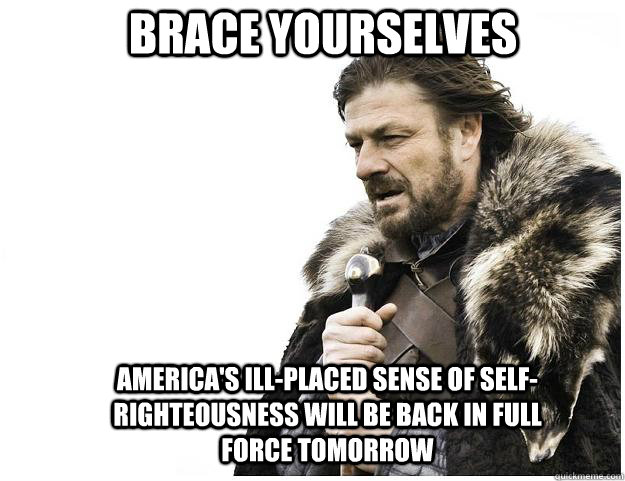 Brace yourselves America's ill-placed sense of self-righteousness will be back in full force tomorrow  Imminent Ned