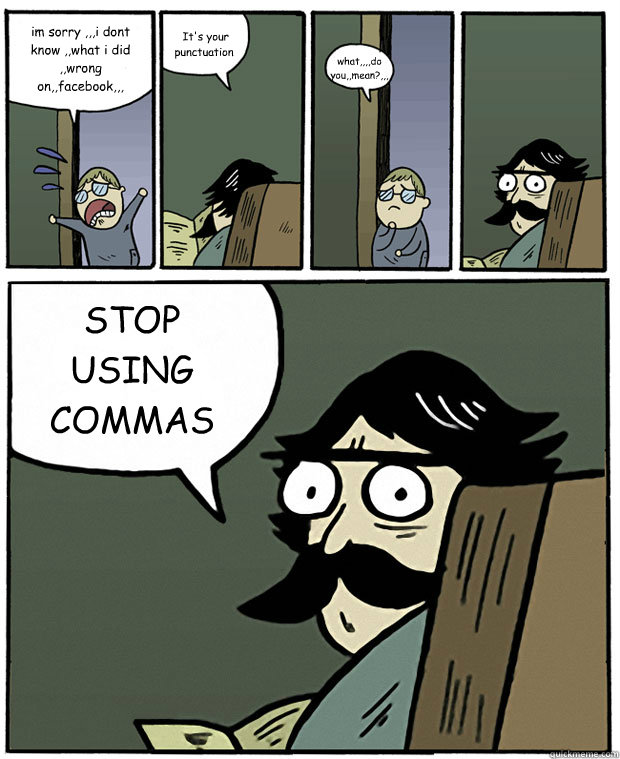 im sorry ,,,i dont know ,,what i did ,,wrong on,,facebook,,,  It's your punctuation what,,,,do you,,mean?,,, STOP USING COMMAS  Stare Dad