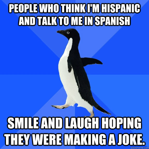 People who think I'm hispanic and talk to me in spanish  smile and laugh hoping they were making a joke. - People who think I'm hispanic and talk to me in spanish  smile and laugh hoping they were making a joke.  Socially Awkward Penguin