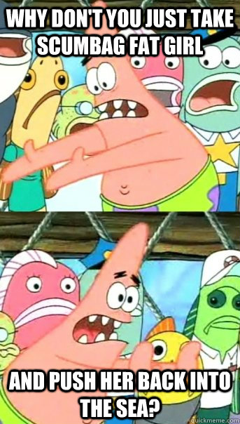 Why don't you just take Scumbag fat girl and push her back into the sea?  Push it somewhere else Patrick