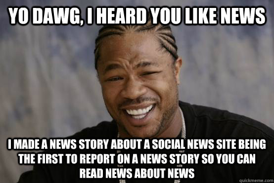 Yo Dawg, I heard you like news I made a news story about a social news site being the first to report on a news story so you can read news about news  YO DAWG