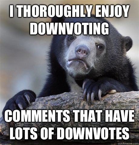 I thoroughly enjoy downvoting Comments that have lots of downvotes  Confession Bear