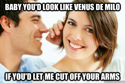 Baby you'd look like Venus de Milo if you'd let me cut off your arms  Bad Pick-up line Paul