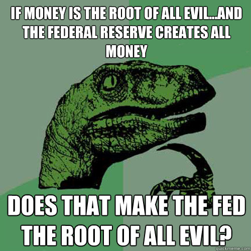 If money is the root of all evil...And the Federal reserve creates all money does that make the fed the root of all evil?  Philosoraptor