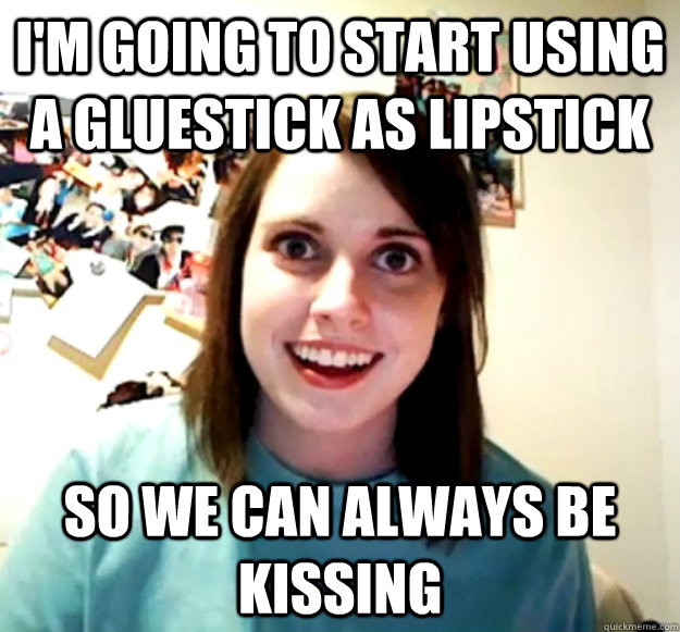 I'm going to start using a gluestick as lipstick so we can always be kissing  Overly Attached Girlfriend