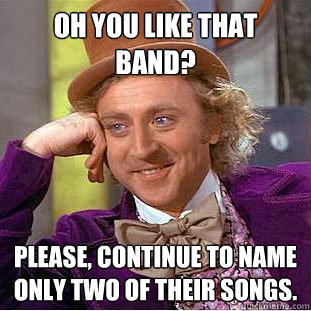 Oh you like that band? Please, continue to name only two of their songs.  Condescending Wonka