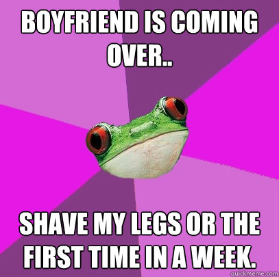 Boyfriend is coming over.. Shave my legs or the first time in a week. - Boyfriend is coming over.. Shave my legs or the first time in a week.  Foul Bachelorette Frog