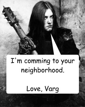 I'm comming to your neighborhood.

Love, Varg  