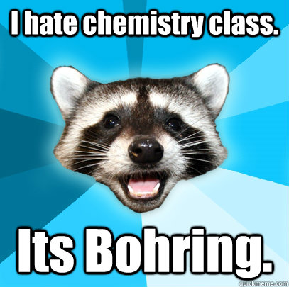 I hate chemistry class. Its Bohring.  Lame Pun Coon