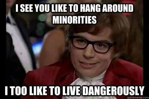 I see you like to hang around minorities i too like to live dangerously  Dangerously - Austin Powers