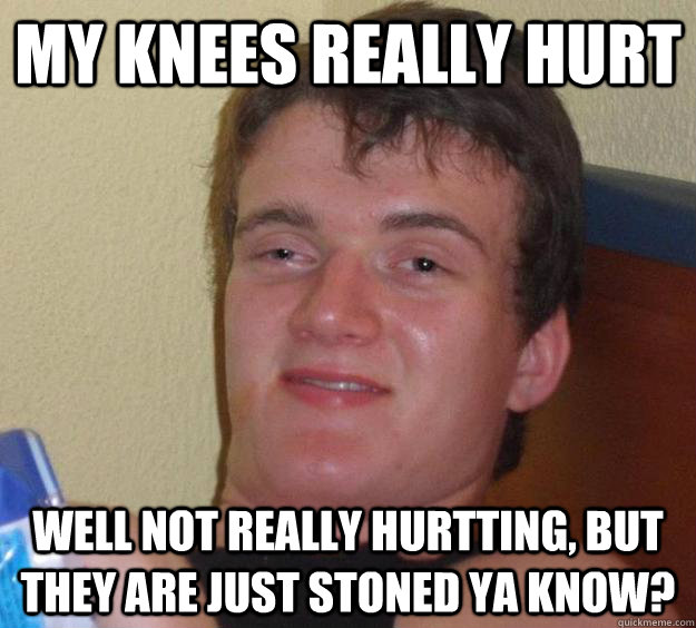 My knees really hurt Well not really hurtting, but they are just stoned ya know?  10 Guy