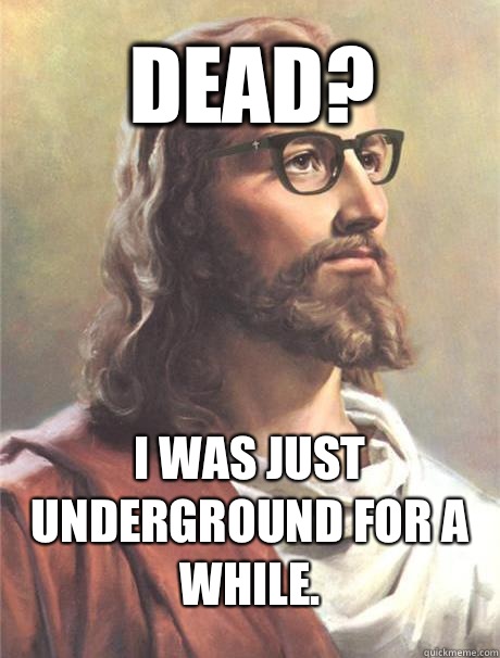 Dead? I was just underground for a while.  