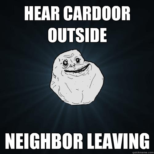 hear cardoor outside neighbor leaving  Forever Alone