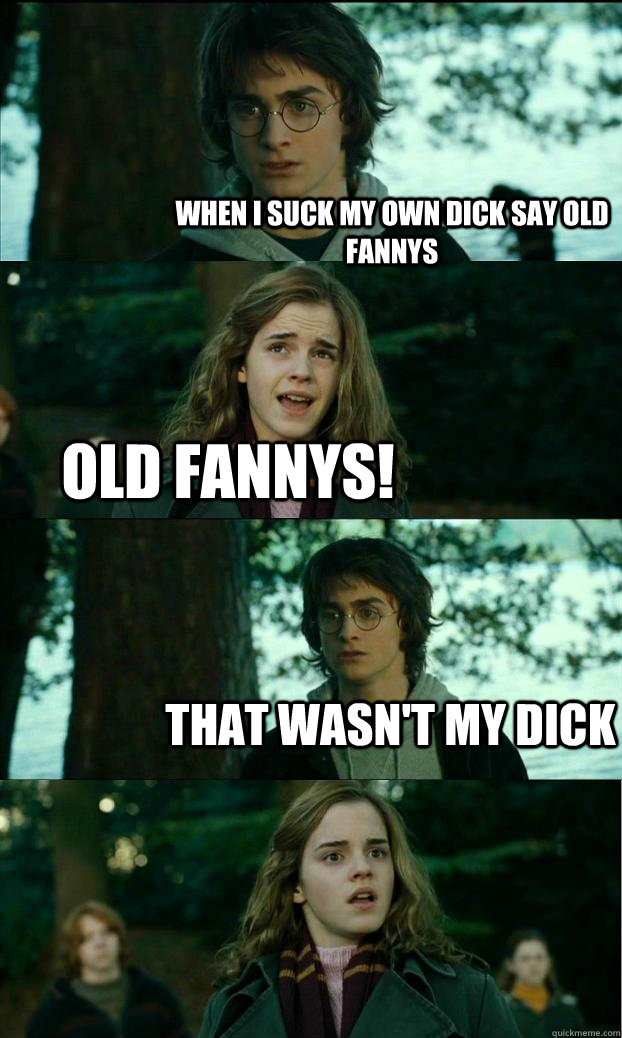 When i suck my own dick say old fannys OLD FANNYS! That wasn't my dick  Horny Harry